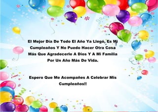 El Mejor Día De Todo El Año Ya Llegó, Es Mi
Cumpleaños Y No Puedo Hacer Otra Cosa
Más Que Agradecerle A Dios Y A Mi Familia
Por Un Año Más De Vida.
Espero Que Me Acompañes A Celebrar Mis
Cumpleaños!!