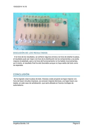 15/03/2014 14:16
Angélica Bonilla. 5-9 Página 6
DISCUSIÓN DE LOS RESULTADOS
A la hora de los resultados, se sufrieron algunos errores a la hora de estañar la placa,
el resultado pudo ser mejor a la hora de la distribución de los componentes y se podía
mejorar el estañado, pero a la hora del funcionamiento no ha habido inconvenientes,
por lo tanto, el resultado final ha sido favorable aunque no haya salido del todo como
se esperaba.
CONCLUSIÓN
Se ha logrado crear la placa de leds. Gracias a este proyecto se logra mejorar a la
hora de hacer circuitos impresos, se conocen mejores técnicas y se logra hacer una
tarjeta, en este caso de señalización, que será utilizada en futuros montajes de
automatismo.
 