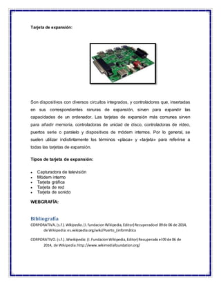 Tarjeta de expansión:
Son dispositivos con diversos circuitos integrados, y controladores que, insertadas
en sus correspondientes ranuras de expansión, sirven para expandir las
capacidades de un ordenador. Las tarjetas de expansión más comunes sirven
para añadir memoria, controladoras de unidad de disco, controladoras de vídeo,
puertos serie o paralelo y dispositivos de módem internos. Por lo general, se
suelen utilizar indistintamente los términos «placa» y «tarjeta» para referirse a
todas las tarjetas de expansión.
Tipos de tarjeta de expansión:
 Capturadora de televisión
 Módem interno
 Tarjeta gráfica
 Tarjeta de red
 Tarjeta de sonido
WEBGRAFÍA:
Bibliografía
CORPORATIVA.(s.f.). Wikipedia.(I.fundacionWikipedia,Editor)Recuperadoel 09de 06 de 2014,
de Wikipedia:es.wikipedia.org/wiki/Puerto_(informática
CORPORATIVO.(s.f.). Wwikipedia.(I.FundacionWikipedia,Editor)Recuperadoel 09 de 06 de
2014, de Wikipedia:http://www.wikimediafoundation.org/
 