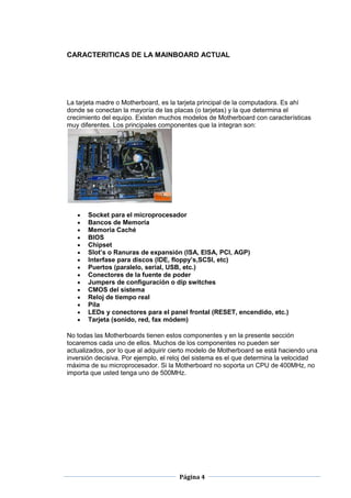 CARACTERITICAS DE LA MAINBOARD ACTUAL




La tarjeta madre o Motherboard, es la tarjeta principal de la computadora. Es ahí
donde se conectan la mayoría de las placas (o tarjetas) y la que determina el
crecimiento del equipo. Existen muchos modelos de Motherboard con características
muy diferentes. Los principales componentes que la integran son:




       Socket para el microprocesador
       Bancos de Memoria
       Memoria Caché
       BIOS
       Chipset
       Slot’s o Ranuras de expansión (ISA, EISA, PCI, AGP)
       Interfase para discos (IDE, floppy’s,SCSI, etc)
       Puertos (paralelo, serial, USB, etc.)
       Conectores de la fuente de poder
       Jumpers de configuración o dip switches
       CMOS del sistema
       Reloj de tiempo real
       Pila
       LEDs y conectores para el panel frontal (RESET, encendido, etc.)
       Tarjeta (sonido, red, fax módem)

No todas las Motherboards tienen estos componentes y en la presente sección
tocaremos cada uno de ellos. Muchos de los componentes no pueden ser
actualizados, por lo que al adquirir cierto modelo de Motherboard se está haciendo una
inversión decisiva. Por ejemplo, el reloj del sistema es el que determina la velocidad
máxima de su microprocesador. Si la Motherboard no soporta un CPU de 400MHz, no
importa que usted tenga uno de 500MHz.




                                      Página 4
 