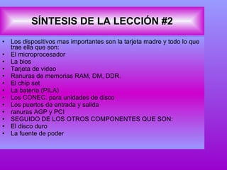 SÍNTESIS DE LA LECCIÓN #2 Los dispositivos mas importantes son la tarjeta madre y todo lo que trae ella que son: El microprocesador La bios Tarjeta de video Ranuras de memorias RAM, DM, DDR. El chip set La batería (PILA) Los CONEC. para unidades de disco Los puertos de entrada y salida ranuras AGP y PCI SEGUIDO DE LOS OTROS COMPONENTES QUE SON: El disco duro  La fuente de poder  