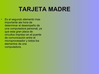 TARJETA MADRE Es el segundo elemento mas importante ala hora de determinar el desempeño de una computadora personal, ya que esta gran placa de circuitos impreso en el puente de comunicación entre el microprocesador y todos los elementos de una computadora. 