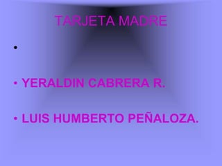 TARJETA MADRE
•

• YERALDIN CABRERA R.

• LUIS HUMBERTO PEÑALOZA.
 
