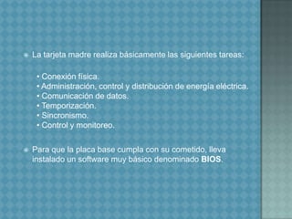 La tarjeta madre realiza básicamente las siguientes tareas:  • Conexión física.  • Administración, control y distribución de energía eléctrica.  • Comunicación de datos.  • Temporización.  • Sincronismo.  • Control y monitoreo.Para que la placa base cumpla con su cometido, lleva instalado un software muy básico denominado BIOS.