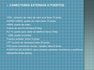 CONECTORES EXTERNOS O PUERTOS:VGA : conector de video de color azul tiene 15 pines.SUPER VIDEO: puerto de video tiene 15 pines.HDMI: puerto de video.Puerto de red: RJ 45-tiene 8 hilosRJ 11: puerto para cable de teléfono tiene 2 hilos. USB: puerto universalPuertos seriales: tienen 9 pinesLPT1-puerto de impresora tiene 25 pinesPS/2:para conectores mouse , teclado, tiene 6 pines.PUERTOS DE SONIDO: para conectar parlantes micrófonos y audífonosMEMORIA ROM (BIOS).