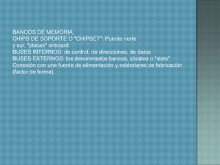 BANCOS DE MEMORIA.CHIPS DE SOPORTE O "CHIPSET": Puente norte y sur, "placas" onboard.BUSES INTERNOS: de control, de direcciones, de datosBUSES EXTERNOS: los denominados bancos, zócalos o "slots"Conexión con una fuente de alimentación y estándares de fabricación (factor de forma).