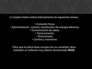 La tarjeta madre realiza básicamente las siguientes tareas:  • Conexión física.  • Administración, control y distribución de energía eléctrica.  • Comunicación de datos.  • Temporización.  • Sincronismo.  • Control y monitoreo.Para que la placa base cumpla con su cometido, lleva instalado un software muy básico denominado BIOS.