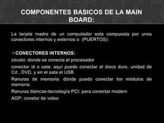 COMPONENTES BASICOS DE LA MAIN BOARD:La tarjeta madre de un computador esta compuesta por unos conectores internos y externos o  (PUERTOS):CONECTORES INTERNOS:zócalo: donde se conecta el procesadorconector id o sata: aquí puedo conectar el disco duro, unidad de Cd , DVD, y en el sata el USBRanuras de memoria: dónde puedo conectar los módulos de memoria.Ranuras blancas-tecnología PCI: para conectar modemAGP: conetor de video
