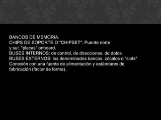 BANCOS DE MEMORIA.CHIPS DE SOPORTE O "CHIPSET": Puente norte y sur, "placas" onboard.BUSES INTERNOS: de control, de direcciones, de datosBUSES EXTERNOS: los denominados bancos, zócalos o "slots"Conexión con una fuente de alimentación y estándares de fabricación (factor de forma).