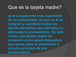    Que es la tarjeta madre?es el componente más importante de un computador, ya que en él se integran y coordinan todos los demás elementos que permiten su adecuado funcionamiento. De este modo, una tarjeta madre se comporta como aquel dispositivo que opera como la plataforma o circuito principal de una computadora.