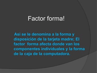 Factor forma!Asi se le denomina a la forma y disposición de la tarjeta madre; El factor  forma afecta donde van los componentes individuales y la forma de la caja de la computadora.