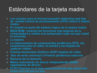 Estándares de la tarjeta madreLos zócalos para el microprocesador determina qué tipo de  unidad central de procesamiento (CPU) utiliza la tarjeta madre.El chipset es parte del sistema lógico de la tarjeta madreBIOS ROM  controla las funciones más básicas de la computadora y realiza una autoprueba cada vez que usted la enciende.La bateriaLa interconexión de componentes periféricos (PCI)  las conexiones para el vídeo, el sonido y las tarjetas de capturar videosPuertos Acelerados Gráficos (AGP) tarjetas de video Bus de serie universal o Firewireperifericos externosRanuras de la memoriaMatriz redundante de discos independiente (RAID) reguladores de driversEl PCI Express es el más nuevo protocolo que actúa más como una red que un bus.
