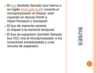 BUSESEl bus (también llamado bus interno o en inglés front-side bus'): conecta el microprocesador al chipset, está cayendo en desuso frente a HyperTransport y Quickpath.El bus de memoria conecta el chipset a la memoria temporal.El bus de expansión (también llamado bus I/O): une el microprocesador a los conectores entrada/salida y a las ranuras de expansión.