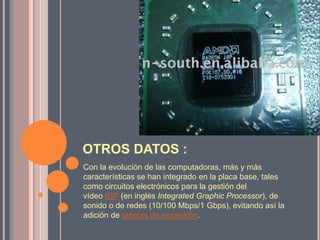 OTROS DATOS :Con la evolución de las computadoras, más y más características se han integrado en la placa base, tales como circuitos electrónicos para la gestión del vídeo IGP (en inglés IntegratedGraphicProcessor), de sonido o de redes (10/100 Mbps/1 Gbps), evitando así la adición de tarjetas de expansión.