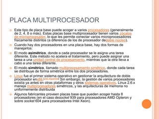 PLACA MULTIPROCESADOREste tipo de placa base puede acoger a varios procesadores (generalmente de 2, 4, 8 o más). Estas placas base multiprocesador tienen varios zócalos de microprocesador, lo que les permite conectar varios microprocesadores físicamente distintos (a diferencia de los de procesador dedoble núcleo).Cuando hay dos procesadores en una placa base, hay dos formas de manejarlos:El modo asimétrico, donde a cada procesador se le asigna una tarea diferente. Este método no acelera el tratamiento, pero puede asignar una tarea a una unidad central de procesamiento, mientras que la otra lleva a cabo a una tarea diferente.El modo simétrico, llamado multiprocesamiento simétrico, donde cada tarea se distribuye de forma simétrica entre los dos procesadores.Linux fue el primer sistema operativo en gestionar la arquitectura de doble procesador enx86.[cita requerida] Sin embargo, la gestión de varios procesadores existía ya antes en otras plataformas y otros sistemas operativos. Linux 2.6.x maneja multiprocesadores simétricos, y las arquitecturas de memoria no uniformemente distribuidaAlgunos fabricantes proveen placas base que pueden acoger hasta 8 procesadores (en el caso desocket 939 para procesadores AMD Opteron y sobre socket 604 para procesadores Intel Xeon).