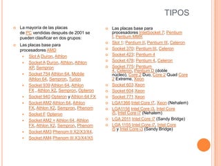 TIPOSLa mayoría de las placas de PC vendidas después de 2001 se pueden clasificar en dos grupos:Las placas base para procesadores AMDSlot A Duron, AthlonSocket A Duron, Athlon, Athlon XP, SempronSocket 754 Athlon 64, Mobile Athlon 64, Sempron, TurionSocket 939 Athlon 64, Athlon FX , Athlon X2, Sempron, OpteronSocket 940 Opteron y Athlon 64 FXSocket AM2 Athlon 64, Athlon FX, Athlon X2, Sempron, PhenomSocket F OpteronSocket AM2 + Athlon 64, Athlon FX, Athlon X2, Sempron, PhenomSocket AM3 Phenom II X2/X3/X4.Socket AM4 Phenom III X3/X4/X5Las placas base para procesadores IntelSocket 7: Pentium I, Pentium MMXSlot 1: Pentium II, Pentium III, CeleronSocket 370: Pentium III, CeleronSocket 423: Pentium 4Socket 478: Pentium 4, CeleronSocket 775: Pentium 4, Celeron, Pentium D (doble núcleo), Core 2 Duo, Core 2 Quad Core 2 Extreme, XeonSocket 603 XeonSocket 604 XeonSocket 771 XeonLGA1366 Intel Core i7, Xeon (Nehalem)LGA1156 Intel Core i3, Intel Core i5, Intel Core i7 (Nehalem)LGA 2011 Intel Core i7 (Sandy Bridge)LGA 1155 Intel Core i7, Intel Core i5 y Intel Core i3 (Sandy Bridge)