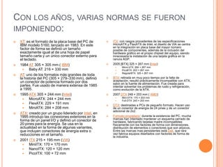 Con los años, varias normas se fueron imponiendo:XT: es el formato de la placa base del PC de IBM modelo 5160, lanzado en 1983. En este factor de forma se definió un tamaño exactamente igual al de una hoja de papel tamaño carta y un único conector externo para el teclado.1984 AT 305 × 305 mm ( IBM)Baby AT: 216 × 330 mmAT: uno de los formatos más grandes de toda la historia del PC (305 × 279–330 mm), definió un conector de potencia formado por dos partes. Fue usado de manera extensa de 1985 a 1995.1995 ATX 305 × 244 mm (Intel)MicroATX: 244 × 244 mmFlexATX: 229 × 191 mmMiniATX: 284 × 208 mmATX: creado por un grupo liderado por Intel, en 1995 introdujo las conexiones exteriores en la forma de un panel I/O y definió un conector de 20 pines para la energía. Se usa en la actualidad en la forma de algunas variantes, que incluyen conectores de energía extra o reducciones en el tamaño.2001 ITX 215 × 195 mm (VIA)MiniITX: 170 × 170 mmNanoITX: 120 × 120 mmPicoITX: 100 × 72 mmITX: con rasgos procedentes de las especificaciones microATX y FlexATX de Intel, el diseño de VIA se centra en la integración en placa base del mayor número posible de componentes, además de la inclusión del hardware gráfico en el propio chipset del equipo, siendo innecesaria la instalación de una tarjeta gráfica en la ranura AGP.2005 [BTX] 325 × 267 mm (Intel)Micro bTX: 264 × 267 mmPicoBTX: 203 × 267 mmRegularBTX: 325 × 267 mmBTX: retirada en muy poco tiempo por la falta de aceptación, resultó prácticamente incompatible con ATX, salvo en la fuente de alimentación. Fue creada para intentar solventar los problemas de ruido y refrigeración, como evolución de la ATX.2007 DTX 248 × 203 mm ( AMD)Mini-DTX: 170 × 203 mmFull-DTX: 243 × 203 mmDTX: destinadas a PCs de pequeño formato. Hacen uso de un conector de energía de 24 pines y de un conector adicional de 2x2.Formato propietario: durante la existencia del PC, mucha marcas han intentado mantener un esquema cerrado de hardware, fabricando tarjetas madre incompatibles físicamente con los factores de forma con dimensiones, distribución de elementos o conectores que son atípicos. Entre las marcas mas persistentes está Dell, que rara vez fabrica equipos diseñados con factores de forma de la industria.