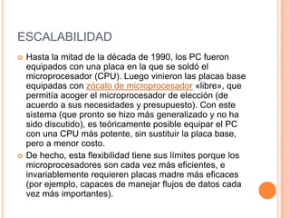 ESCALABILIDADHasta la mitad de la década de 1990, los PC fueron equipados con una placa en la que se soldó el microprocesador (CPU). Luego vinieron las placas base equipadas con zócalo de microprocesador «libre», que permitía acoger el microprocesador de elección (de acuerdo a sus necesidades y presupuesto). Con este sistema (que pronto se hizo más generalizado y no ha sido discutido), es teóricamente posible equipar el PC con una CPU más potente, sin sustituir la placa base, pero a menor costo.De hecho, esta flexibilidad tiene sus límites porque los microprocesadores son cada vez más eficientes, e invariablemente requieren placas madre más eficaces (por ejemplo, capaces de manejar flujos de datos cada vez más importantes).