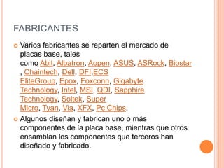 FABRICANTESVarios fabricantes se reparten el mercado de placas base, tales como Abit, Albatron, Aopen, ASUS, ASRock, Biostar, Chaintech, Dell, DFI,ECS EliteGroup, Epox, Foxconn, Gigabyte Technology, Intel, MSI, QDI, SapphireTechnology, Soltek, Super Micro, Tyan, Via, XFX, Pc Chips.Algunos diseñan y fabrican uno o más componentes de la placa base, mientras que otros ensamblan los componentes que terceros han diseñado y fabricado.