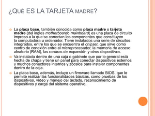 ¿Qué ES LA TARJETA madre?La placa base, también conocida como placa madre o tarjeta madre (del ingles motherboardo mainboard) es una placa de circuito impreso a la que se conectan los componentes que constituyen la computadora u ordenador. Tiene instalados una serie de circuitos integrados, entre los que se encuentra el chipset, que sirve como centro de conexión entre el microprocesador, la memoria de acceso aleatorio (RAM), las ranuras de expansión y otros dispositivos.Va instalada dentro de una caja o gabinete que por lo general está hecha de chapa y tiene un panel para conectar dispositivos externos y muchos conectores internos y zócalos para instalar componentes dentro de la caja.La placa base, además, incluye un firmware llamado BIOS, que le permite realizar las funcionalidades básicas, como pruebas de los dispositivos, vídeo y manejo del teclado, reconocimiento de dispositivos y carga del sistema operativo.