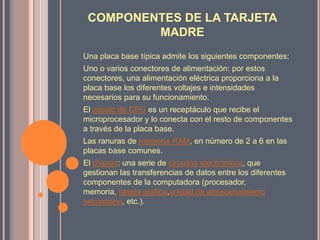 COMPONENTES DE LA TARJETA MADREUna placa base típica admite los siguientes componentes:Uno o varios conectores de alimentación: por estos conectores, una alimentación eléctrica proporciona a la placa base los diferentes voltajes e intensidades necesarios para su funcionamiento.El zócalo de CPU es un receptáculo que recibe el microprocesador y lo conecta con el resto de componentes a través de la placa base.Las ranuras de memoria RAM, en número de 2 a 6 en las placas base comunes.El chipset: una serie de circuitos electrónicos, que gestionan las transferencias de datos entre los diferentes componentes de la computadora (procesador, memoria, tarjeta gráfica,unidad de almacenamiento secundario, etc.).