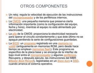 OTROS COMPONENTESUn reloj: regula la velocidad de ejecución de las instrucciones del microprocesador y de los periféricos internos.La CMOS: una pequeña memoria que preserva cierta información importante (como la configuración del equipo, fecha y hora), mientras el equipo no está alimentado por electricidad.La pila de la CMOS: proporciona la electricidad necesaria para operar el circuito constantemente y que éste último no se apague perdiendo la serie de configuraciones guardadas.La BIOS: un programa registrado en una memoria no volátil (antiguamente en memorias ROM, pero desde hace tiempo se emplean memorias flash). Este programa es específico de la placa base y se encarga de la interfaz de bajo nivel entre el microprocesador y algunos periféricos. Recupera, y después ejecuta, las instrucciones del MBR (Master Boot Record), registradas en un disco duro o SSD, cuando arranca el sistema operativo.