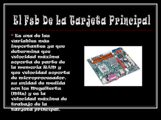 *  Es una de las variables más importantes ya que determina que velocidad máxima soporta de parte de la memoria RAM y que velocidad soporta de microprocesador. su unidad de medida son los MegaHertz (MHz) y es la  velocidad máxima de  trabajo de la  tarjeta principal.  El Fsb De La Tarjeta Principal 