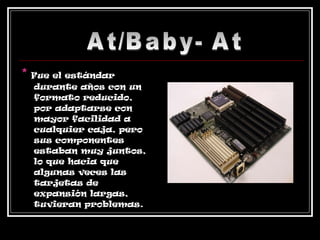*   Fue el estándar durante años con un formato reducido,  por adaptarse con mayor facilidad a cualquier caja, pero sus componentes estaban muy juntos, lo que hacia que algunas veces las tarjetas de expansión largas, tuvieran problemas. At/Baby- At 