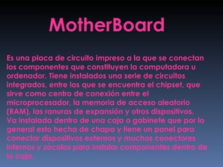 MotherBoard Es una placa de circuito impreso a la que se conectan los componentes que constituyen la computadora u ordenador. Tiene instalados una serie de circuitos integrados, entre los que se encuentra el chipset, que sirve como centro de conexión entre el microprocesador, la memoria de acceso aleatorio (RAM), las ranuras de expansión y otros dispositivos. Va instalada dentro de una caja o gabinete que por lo general esto hecha de chapa y tiene un panel para conectar dispositivos externos y muchos conectores internos y zócalos para instalar componentes dentro de la caja. 