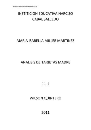 INSTITICION EDUCATIVA NARCISO CABAL SALCEDO<br />MARIA ISABELLA MILLER MARTINEZ<br />ANALISIS DE TARJETAS MADRE<br />11-1<br />WILSON QUINTERO<br />2011<br />SEMEJANZAS<br />CaracteristicasSEMEJANZASPC’ CHIPSGENERICATARJETA MADREINTELTARJETA MADREBIOSTAR1Tiene ranura PCITiene ranura PCITiene ranura PCI2Tiene bateriaTiene bateriaTiene bateria3Tiene BiosTiene BiosTiene ranura PCI4Tiene conector IDETiene conector IDETiene conector IDE<br />DIFERENCIAS<br />CaracteristicasDIFERENCIASPC’ CHIPSGENERICATARJETA MADREINTELTARJETA MADREBIOSTAR1Tiene socket DIMMTiene CD-ROMTiene RAID2Tiene ATX y ATTiene ATXTiene ATX3Tiene MIDITiene slot para microprocesadorTiene conector floppy4Tiene regulador de voltajeTiene USB panel frontalTiene DDRAM<br />