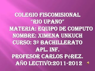 COLEGIO FISCOMISIONAL “RIO UPANO”      Materia: EQUIPO DE COMPUTO NOMBRE: XIMENA UNKUCH CURSO: 3º BACHILLERATO APL. INF. Profesor Carlos Pérez. AÑO LECTIVO:2011-2012 