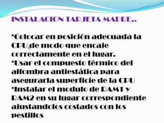 INSTALACION TARJETA MADRE..

*Colocar en posición adecuada la
CPU  modo que encaje
     de
correctamente en el lugar.
*Usar el compuesto térmico del
alfombra antiestática para
asegurarla superficie de la CPU
*Instalar el modulo de RAM1 y
RAM2 en su lugar correspondiente
ajustandolos costados con los
pestillos
 