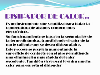 DISIPADOR DE CALOR..
Es un instrumento que se utiliza para bajar la
temperatura de algunos componentes
electrónicos.
Su funcionamiento se basa en la segunda ley de
la termodinámica, transfiriendo el calor de la
parte caliente que se desea disiparalaire.
Este proceso se propicia aumentando la
superficie de contacto con el aire permitiendo
una eliminación más rápida del calor
excedente. También sirve porsi le entra mucho
color para eso esta el disipador
 