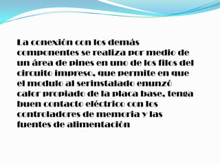 La conexión con los demás
componentes se realiza por medio de
un área de pines en uno de los filos del
circuito impreso, que permite en que
el modulo al serinstalado enunzó
calor propiado de la placa base, tenga
buen contacto eléctrico con los
controladores de memoria y las
fuentes de alimentación
 