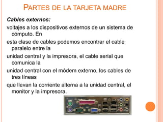 PARTES DE LA TARJETA MADRE
Cables externos:
voltajes a los dispositivos externos de un sistema de
  cómputo. En
esta clase de cables podemos encontrar el cable
  paralelo entre la
unidad central y la impresora, el cable serial que
  comunica la
unidad central con el módem externo, los cables de
  tres líneas
que llevan la corriente alterna a la unidad central, el
  monitor y la impresora.
 