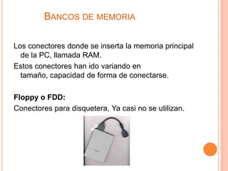 BANCOS DE MEMORIA

Los conectores donde se inserta la memoria principal
  de la PC, llamada RAM.
Estos conectores han ido variando en
  tamaño, capacidad de forma de conectarse.

Floppy o FDD:
Conectores para disquetera, Ya casi no se utilizan.
 