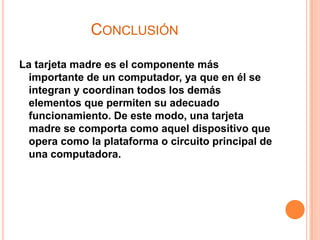 CONCLUSIÓN

La tarjeta madre es el componente más
  importante de un computador, ya que en él se
  integran y coordinan todos los demás
  elementos que permiten su adecuado
  funcionamiento. De este modo, una tarjeta
  madre se comporta como aquel dispositivo que
  opera como la plataforma o circuito principal de
  una computadora.
 
