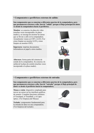 * Componentes o periféricos externos de salida:

Son componentes que se conectan a diferentes puertos de la computadora, pero
que permanecen externos a ella. Son de "salida" porque el flujo principal de datos
va desde la computadora hacia el periférico.
Monitor: se conecta a la placa de video
(muchas veces incorporada a la placa
madre) y se encarga de mostrar las tareas
que se llevan a cabo en la computadora.
Actualmente vienen en CRT o LCD. (Ver
cómo limpiar un monitor LCD y cómo
limpiar un monitor CRT).
Impresora: imprime documentos
informáticos en papel u otros medios.




Altavoces: forma parte del sistema de
sonido de la computadora. Se conecta a la
salida de la placa de sonido (muchas veces
incorporada a la placa madre).




* Componentes o periféricos externos de entrada:

Son componentes que se conectan a diferentes puertos de la computadora, pero
que permanecen externos a ella. Son de "entrada" porque el flujo principal de
datos va desde el periférico hacia la computadora.
Mouse o ratón: dispositivo empleado para
mover un cursor en los interfaces gráficos
de usuario. Cumplen funciones similares:
el Touchpad, el TrackBall, y el Lápiz
óptico. (Ver limpieza del Mouse)
Teclado: componentes fundamental para
la entrada de datos en una computadora.
(Ver limpieza del teclado).
 