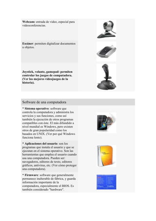 Webcam: entrada de video, especial para
videoconferencias.




Escáner: permiten digitalizar documentos
u objetos.




Joystick, volante, gamepad: permiten
controlar los juegos de computadora.
(Ver los mejores videojuegos de la
historia).




Software de una computadora
* Sistema operativo: software que
controla la computadora y administra los
servicios y sus funciones, como así
también la ejecución de otros programas
compatibles con éste. El más difundido a
nivel mundial es Windows, pero existen
otros de gran popularidad como los
basados en UNIX. (Ver por qué Windows
funciona lento).
* Aplicaciones del usuario: son los
programas que instala el usuario y que se
ejecutan en el sistema operativo. Son las
herramientas que emplea el usuario cuando
usa una computadora. Pueden ser:
navegadores, editores de texto, editores
gráficos, antivirus, etc. (Ver cómo proteger
una computadora).
* Firmware: software que generalmente
permanece inalterable de fábrica, y guarda
información importante de la
computadora, especialmente el BIOS. Es
también considerado "hardware".
 