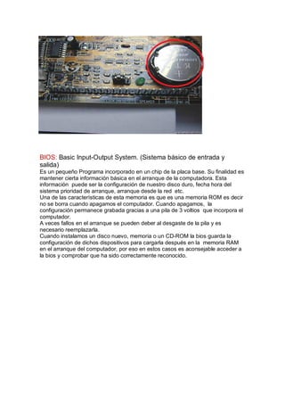 BIOS: Basic Input-Output System. (Sistema básico de entrada y
salida)
Es un pequeño Programa incorporado en un chip de la placa base. Su finalidad es
mantener cierta información básica en el arranque de la computadora. Esta
información puede ser la configuración de nuestro disco duro, fecha hora del
sistema prioridad de arranque, arranque desde la red etc.
Una de las características de esta memoria es que es una memoria ROM es decir
no se borra cuando apagamos el computador. Cuando apagamos, la
configuración permanece grabada gracias a una pila de 3 voltios que incorpora el
computador.
A veces fallos en el arranque se pueden deber al desgaste de la pila y es
necesario reemplazarla.
Cuando instalamos un disco nuevo, memoria o un CD-ROM la bios guarda la
configuración de dichos dispositivos para cargarla después en la memoria RAM
en el arranque del computador, por eso en estos casos es aconsejable acceder a
la bios y comprobar que ha sido correctamente reconocido.
 