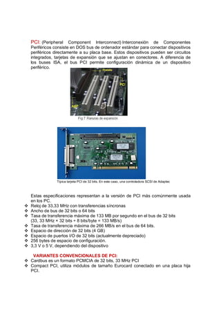 PCI: (Peripheral Component       Interconnect) Interconexión de Componentes
    Periféricos consiste en DOS bus de ordenador estándar para conectar dispositivos
    periféricos directamente a su placa base. Estos dispositivos pueden ser circuitos
    integrados, tarjetas de expansión que se ajustan en conectores. A diferencia de
    los buses ISA, el bus PCI permite configuración dinámica de un dispositivo
    periférico.




                 Típica tarjeta PCI de 32 bits. En este caso, una controladora SCSI de Adaptec



    Estas especificaciones representan a la versión de PCI más comúnmente usada
    en los PC.
v   Reloj de 33,33 MHz con transferencias síncronas
v   Ancho de bus de 32 bits o 64 bits
v   Tasa de transferencia máxima de 133 MB por segundo en el bus de 32 bits
    (33, 33 MHz × 32 bits ÷ 8 bits/byte = 133 MB/s)
v   Tasa de transferencia máxima de 266 MB/s en el bus de 64 bits.
v   Espacio de dirección de 32 bits (4 GB)
v   Espacio de puertos I/O de 32 bits (actualmente depreciado)
v   256 bytes de espacio de configuración.
v   3,3 V o 5 V, dependiendo del dispositivo

   VARIANTES CONVENCIONALES DE PCI:
v Cardbus es un formato PCMCIA de 32 bits, 33 MHz PCI
v Compact PCI, utiliza módulos de tamaño Eurocard conectado en una placa hija
  PCI.
 