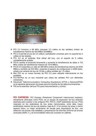 Tarjeta de expansión PCI-X Gigabit Ethernet



v PCI 2.2 funciona a 66 MHz (requiere 3,3 voltios en las señales) (índice de
  transferencia máximo de 503 MiB/s (533MB/s).
v PCI 2.3 permite el uso de 3,3 voltios y señalizador universal, pero no soporta los 5
  voltios en las tarjetas.
v PCI 3.0 es el estándar final oficial del bus, con el soporte de 5 voltios
  completamente quitado.
v PCI-X cambia el protocolo levemente y aumenta la transferencia de datos a 133
  MHz (índice de transferencia máximo de 1014 MiB/s).
v PCI-X 2.0 especifica un ratio de 266 MHz (índice de transferencia máximo de 2035
  MiB/s) y también de 533 MHz, expande el espacio de configuración a 4096 bytes,
  añade una variante de bus de 16 bits y utiliza señales de 1,5 voltios.
v Mini PCI es un nuevo formato de PCI 2.2 para utilizarlo internamente en los
  portátiles.
v PC/104-Plus es un bus industrial que utiliza las señales PCI con diferentes
  conectores.
v Advanced Telecommunications Computing Arquitecture (ATCA o AdvancedTCA)
  es la siguiente generación de buses para la industria de las telecomunicaciones.
v PXI es la extensión del bus PCI para instrumentación y control.




   PCI EXPRESS: PCI Express (Peripheral Component Interconnect expreso),
   oficialmente abreviado como PCIe, es un equipo de expansión de bus estándar
   diseñado para sustituir a los antiguos PCI, PCI-X y AGP estándares de bus. PCIe
   mejorado en los estándares de bus antes mencionados, entre ellos mayor
   rendimiento máximo de bus de sistema, baje de E / S el número de pines y menor
   espacio físico, un mejor rendimiento de escala para dispositivos de bus, una
   detección de errores más detallado y presentación de informes (Informe de errores
   avanzada (AER) 1), y la funcionalidad nativa de conexión en caliente.
 