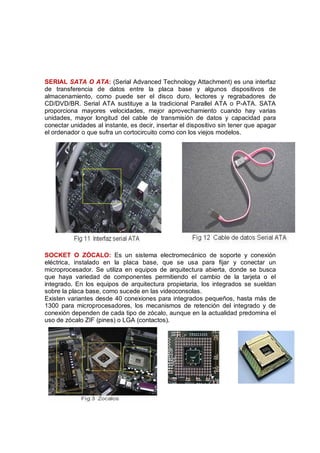 SERIAL SATA O ATA: (Serial Advanced Technology Attachment) es una interfaz
de transferencia de datos entre la placa base y algunos dispositivos de
almacenamiento, como puede ser el disco duro, lectores y regrabadores de
CD/DVD/BR. Serial ATA sustituye a la tradicional Parallel ATA o P-ATA. SATA
proporciona mayores velocidades, mejor aprovechamiento cuando hay varias
unidades, mayor longitud del cable de transmisión de datos y capacidad para
conectar unidades al instante, es decir, insertar el dispositivo sin tener que apagar
el ordenador o que sufra un cortocircuito como con los viejos modelos.




SOCKET O ZÓCALO: Es un sistema electromecánico de soporte y conexión
eléctrica, instalado en la placa base, que se usa para fijar y conectar un
microprocesador. Se utiliza en equipos de arquitectura abierta, donde se busca
que haya variedad de componentes permitiendo el cambio de la tarjeta o el
integrado. En los equipos de arquitectura propietaria, los integrados se sueldan
sobre la placa base, como sucede en las videoconsolas.
Existen variantes desde 40 conexiones para integrados pequeños, hasta más de
1300 para microprocesadores, los mecanismos de retención del integrado y de
conexión dependen de cada tipo de zócalo, aunque en la actualidad predomina el
uso de zócalo ZIF (pines) o LGA (contactos).
 