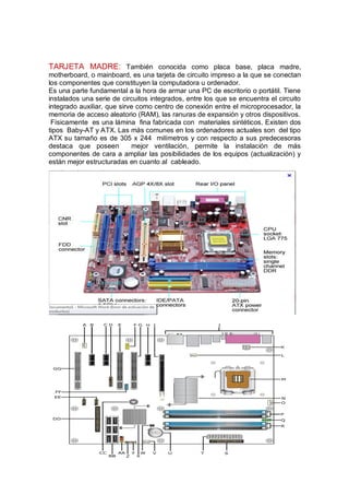 TARJETA MADRE: También conocida como placa base, placa madre,
motherboard, o mainboard, es una tarjeta de circuito impreso a la que se conectan
los componentes que constituyen la computadora u ordenador.
Es una parte fundamental a la hora de armar una PC de escritorio o portátil. Tiene
instalados una serie de circuitos integrados, entre los que se encuentra el circuito
integrado auxiliar, que sirve como centro de conexión entre el microprocesador, la
memoria de acceso aleatorio (RAM), las ranuras de expansión y otros dispositivos.
 Físicamente es una lámina fina fabricada con materiales sintéticos. Existen dos
tipos Baby-AT y ATX. Las más comunes en los ordenadores actuales son del tipo
ATX su tamaño es de 305 x 244 milímetros y con respecto a sus predecesoras
destaca que poseen          mejor ventilación, permite la instalación de más
componentes de cara a ampliar las posibilidades de los equipos (actualización) y
están mejor estructuradas en cuanto al cableado.
 