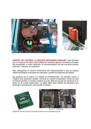 CHIPSET DE CONTROL O CIRCUITO INTEGRADO AUXILIAR: Está formado
por un conjunto de chips cuya finalidad es controlar algunas funciones concretas
del computador y como interactúa el microprocesador con las memoras puertos
externos y ranuras de expansión.

Que obtengamos el máximo rendimiento del microprocesador o que se puedan
utilizar tecnologías avanzadas de memorias y periféricos depende del chipset.

Se persigue que la placa y el chipset se complementen, por ejemplo vamos a
imaginar que queremos ampliar memoria en nuestro computador, puede ser que
el chipset permita un tamaño máximo que por falta de ranuras de memoria en la
placa no se pueda implementar. La placa debe estar dotada de elementos que
permitan la actualización que permite el chipset




Chipset 875 de Intel, usado con procesador Pentium 4 en encapsulado de pines.
 