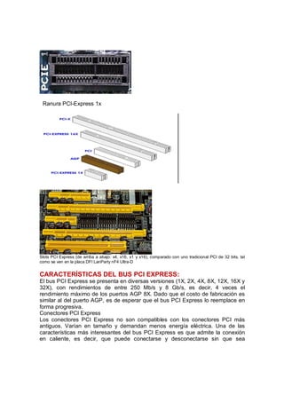 Ranura PCI-Express 1x




Slots PCI Express (de arriba a abajo: x4, x16, x1 y x16), comparado con uno tradicional PCI de 32 bits, tal
como se ven en la placa DFI LanParty nF4 Ultra-D


CARACTERÍSTICAS DEL BUS PCI EXPRESS:
El bus PCI Express se presenta en diversas versiones (1X, 2X, 4X, 8X, 12X, 16X y
32X), con rendimientos de entre 250 Mb/s y 8 Gb/s, es decir, 4 veces el
rendimiento máximo de los puertos AGP 8X. Dado que el costo de fabricación es
similar al del puerto AGP, es de esperar que el bus PCI Express lo reemplace en
forma progresiva.
Conectores PCI Express
Los conectores PCI Express no son compatibles con los conectores PCI más
antiguos. Varían en tamaño y demandan menos energía eléctrica. Una de las
características más interesantes del bus PCI Express es que admite la conexión
en caliente, es decir, que puede conectarse y desconectarse sin que sea
 