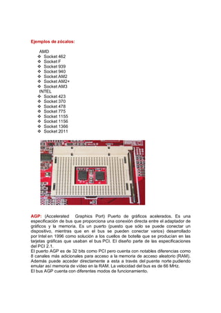 Ejemplos de zócalos:

    AMD
   v Socket 462
   v Socket F
   v Socket 939
   v Socket 940
   v Socket AM2
   v Socket AM2+
   v Socket AM3
    INTEL
   v Socket 423
   v Socket 370
   v Socket 478
   v Socket 775
   v Socket 1155
   v Socket 1156
   v Socket 1366
   v Socket 2011




AGP: (Accelerated Graphics Port) Puerto de gráficos acelerados. Es una
especificación de bus que proporciona una conexión directa entre el adaptador de
gráficos y la memoria. Es un puerto (puesto que sólo se puede conectar un
dispositivo, mientras que en el bus se pueden conectar varios) desarrollado
por Intel en 1996 como solución a los cuellos de botella que se producían en las
tarjetas gráficas que usaban el bus PCI. El diseño parte de las especificaciones
del PCI 2.1.
El puerto AGP es de 32 bits como PCI pero cuenta con notables diferencias como
8 canales más adicionales para acceso a la memoria de acceso aleatorio (RAM).
Además puede acceder directamente a esta a través del puente norte pudiendo
emular así memoria de vídeo en la RAM. La velocidad del bus es de 66 MHz.
El bus AGP cuenta con diferentes modos de funcionamiento.
 
