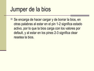 Jumper de la bios
 Se encarga de hacer cargar y de borrar la bios, en
otras palabras al estar en el pin 1-2 significa estado
activo, por lo que la bios carga con los valores por
default, y al estar en los pines 2-3 significa clear
resetea la bios.
 