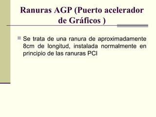 Ranuras AGP (Puerto acelerador
de Gráficos )
 Se trata de una ranura de aproximadamente
8cm de longitud, instalada normalmente en
principio de las ranuras PCI
 