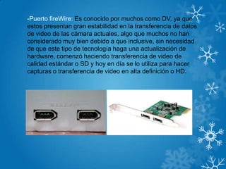 -Puerto fireWire: Es conocido por muchos como DV, ya que
estos presentan gran estabilidad en la transferencia de datos
de video de las cámara actuales, algo que muchos no han
considerado muy bien debido a que inclusive, sin necesidad
de que este tipo de tecnología haga una actualización de
hardware, comenzó haciendo transferencia de video de
calidad estándar o SD y hoy en día se lo utiliza para hacer
capturas o transferencia de video en alta definición o HD.
 